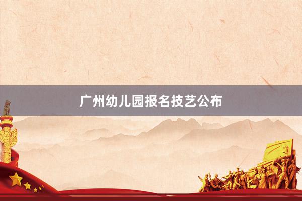 广州幼儿园报名技艺公布