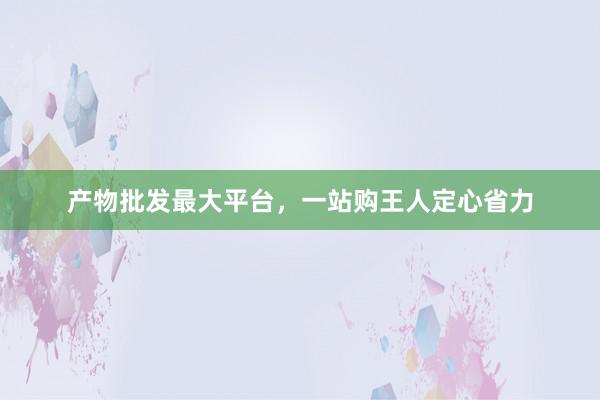 产物批发最大平台，一站购王人定心省力