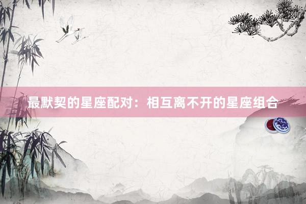 最默契的星座配对：相互离不开的星座组合