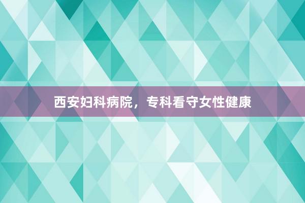 西安妇科病院，专科看守女性健康