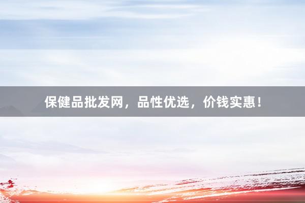 保健品批发网，品性优选，价钱实惠！