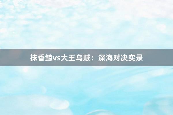 抹香鲸vs大王乌贼：深海对决实录