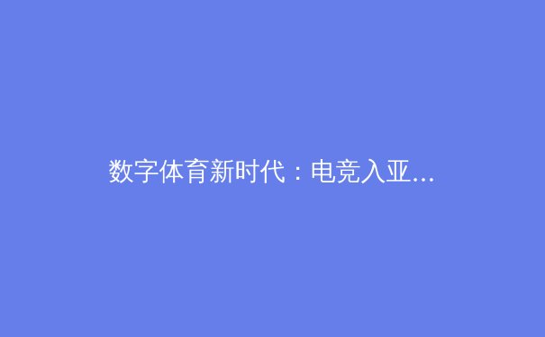 数字体育新时代：电竞入亚背后的科技革命与产业变革 - 2