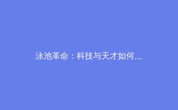 泳池革命：科技与天才如何重塑巴黎奥运会游泳赛场