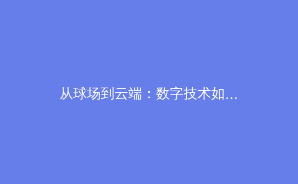 从球场到云端：数字技术如何重塑现代体育的竞技、观赛与商业模式 - 2