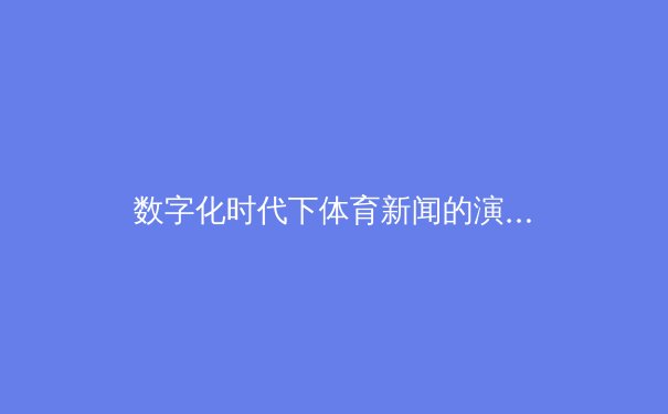 数字化时代下体育新闻的演进：从传统报道到沉浸式体验的革命 - 4