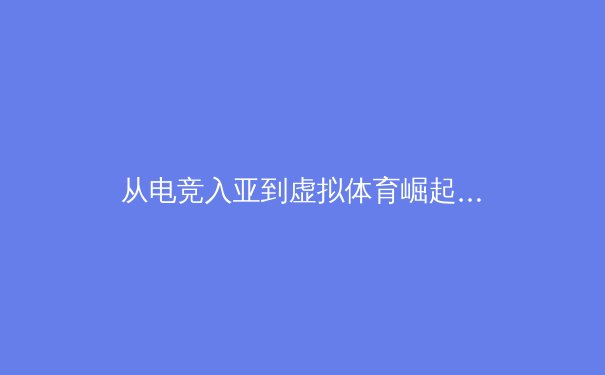 从电竞入亚到虚拟体育崛起：科技如何重塑现代体育产业格局 - 3