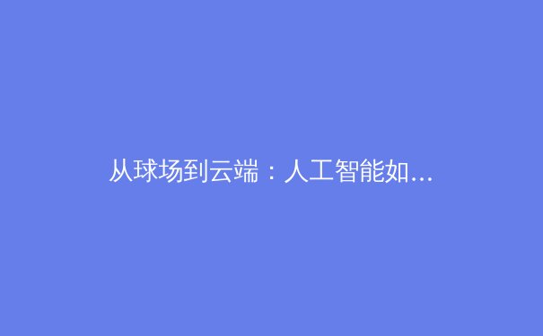 从球场到云端：人工智能如何重塑现代体育的竞争格局与观赛体验 - 3