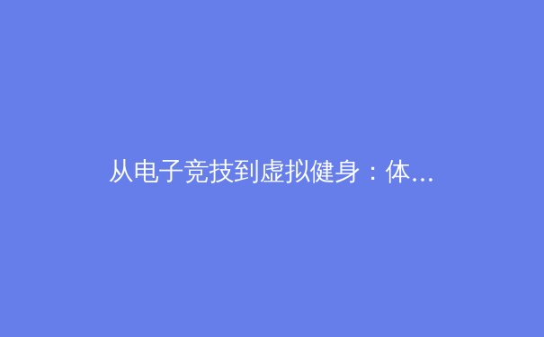 从电子竞技到虚拟健身：体育产业如何拥抱‘原神’等开放世界游戏的启示 - 2