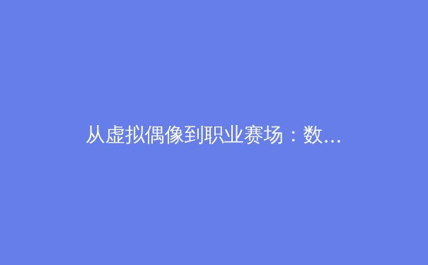 从虚拟偶像到职业赛场：数字技术如何重塑现代体育产业格局