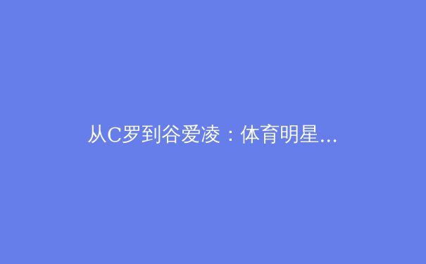 从C罗到谷爱凌：体育明星商业价值演变的深层逻辑与未来趋势